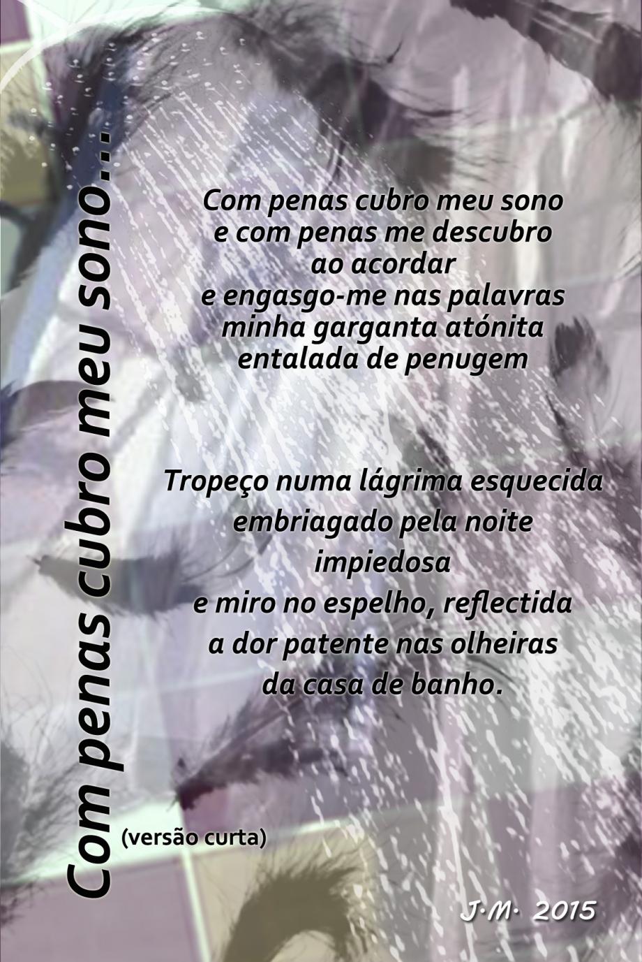 Com penas cubro meu sono (versão curta) Com penas cubro meu sono (versão curta) Com penas cubro meu sono / e com penas me descubro / ao acordar / e engasgo-me nas palavras / minha garganta atónita / entalada de penugem. / Tropeço numa lágrima esquecida / embriagado pela noite / impiedosa / e miro no espelho, reflectida / a dor patente nas olheiras / da casa de banho. JM 2015