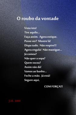 O ROUBO DA VONTADE     Vista isto! / Tire aquilo… / Faça assim.  Agora estique. / Posso ver?  Mostre lá! / Dispa tudo.  Não respire!!! / Agora engula!  Não mastigue… / Já comeu? / Não quer a sopa? / Quem tocou? / Assim não dá! / Vamos ao banho… / Feche a mão.  Já está! / Segure aqui, / COM FORÇA!!!     J. M. 2000
