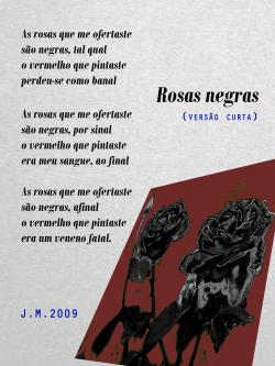 ROSAS NEGRAS  As rosas que me ofertaste / são negras, tal qual / o vermelho que pintaste / perdeu-se como banal / As rosas que me ofertaste / são negras, por sinal / o vermelho que pintaste / era meu sangue, ao final / As rosas que me ofertaste / são negras, afinal / o vermelho que pintaste / era um veneno fatal.  J.M. 2009